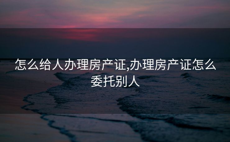 怎么给人办理房产证,办理房产证怎么委托别人