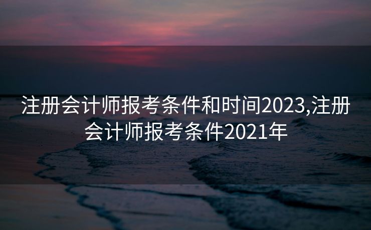注册会计师报考条件和时间2023,注册会计师报考条件2021年