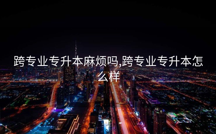 跨专业专升本麻烦吗,跨专业专升本怎么样