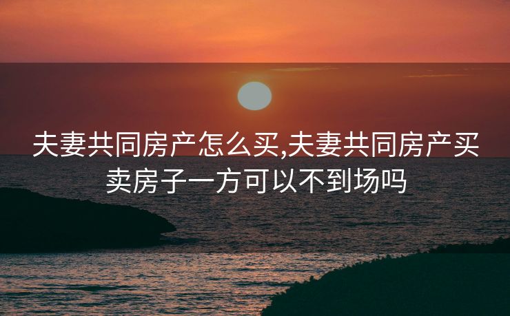 夫妻共同房产怎么买,夫妻共同房产买卖房子一方可以不到场吗