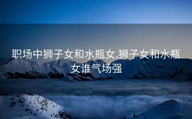 职场中狮子女和水瓶女,狮子女和水瓶女谁气场强