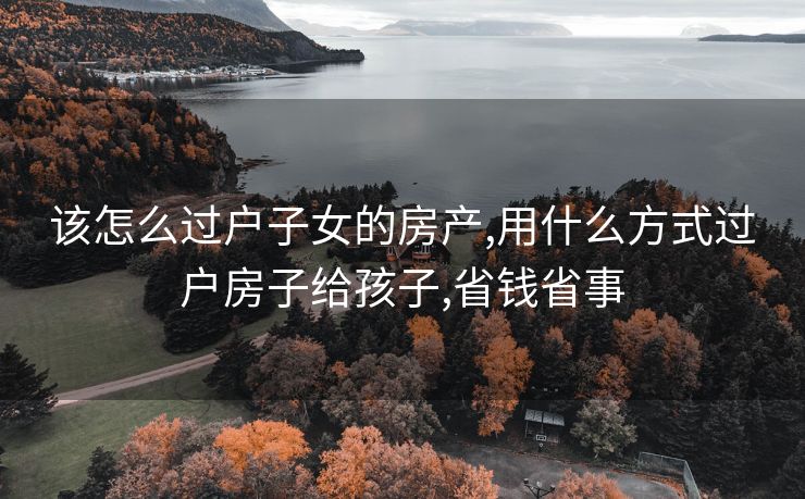 该怎么过户子女的房产,用什么方式过户房子给孩子,省钱省事