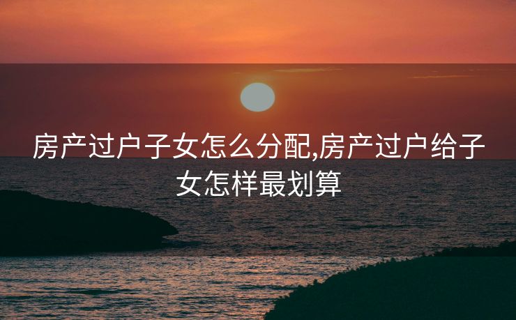 房产过户子女怎么分配,房产过户给子女怎样最划算