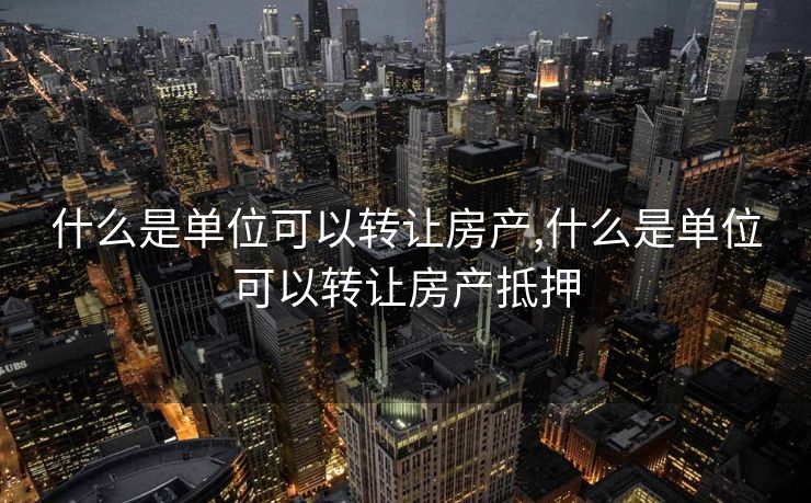 什么是单位可以转让房产,什么是单位可以转让房产抵押
