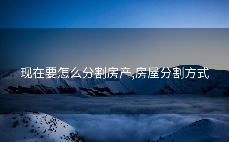 现在要怎么分割房产,房屋分割方式