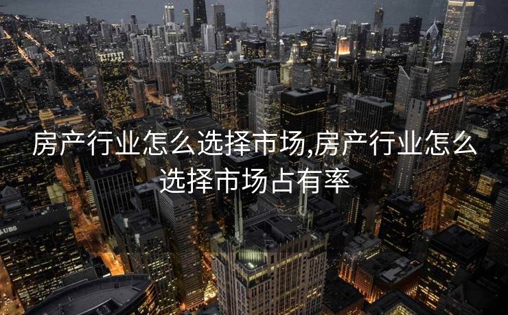 房产行业怎么选择市场,房产行业怎么选择市场占有率