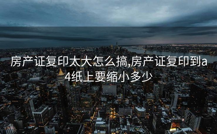 房产证复印太大怎么搞,房产证复印到a4纸上要缩小多少