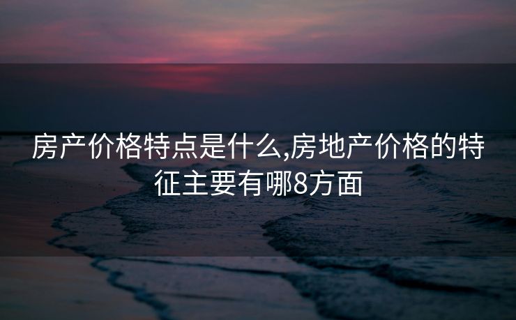 房产价格特点是什么,房地产价格的特征主要有哪8方面