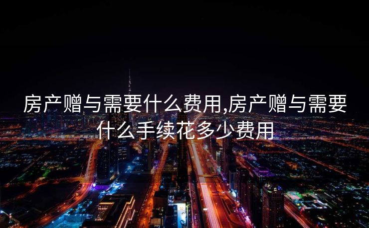 房产赠与需要什么费用,房产赠与需要什么手续花多少费用