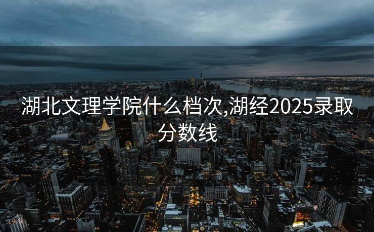 湖北文理学院什么档次,湖经2025录取分数线