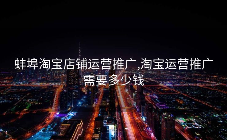 蚌埠淘宝店铺运营推广,淘宝运营推广需要多少钱