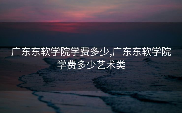 广东东软学院学费多少,广东东软学院学费多少艺术类