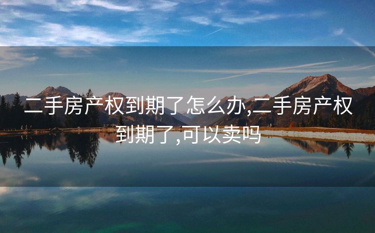 二手房产权到期了怎么办,二手房产权到期了,可以卖吗