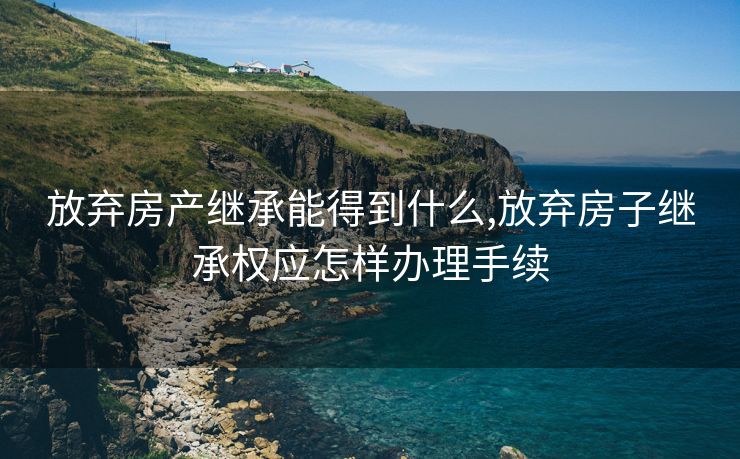 放弃房产继承能得到什么,放弃房子继承权应怎样办理手续