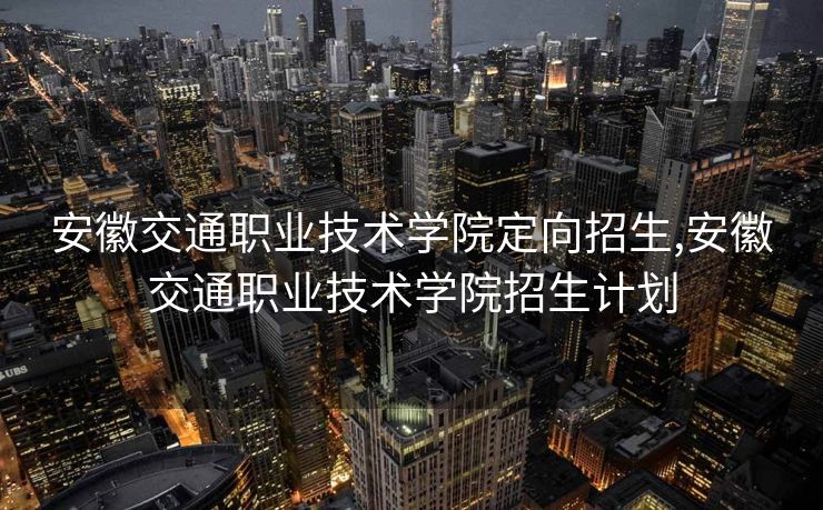 安徽交通职业技术学院定向招生,安徽交通职业技术学院招生计划