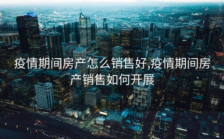 疫情期间房产怎么销售好,疫情期间房产销售如何开展