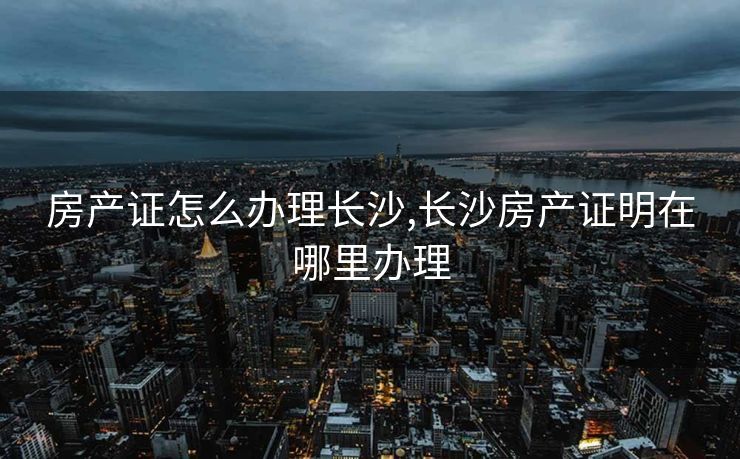 房产证怎么办理长沙,长沙房产证明在哪里办理