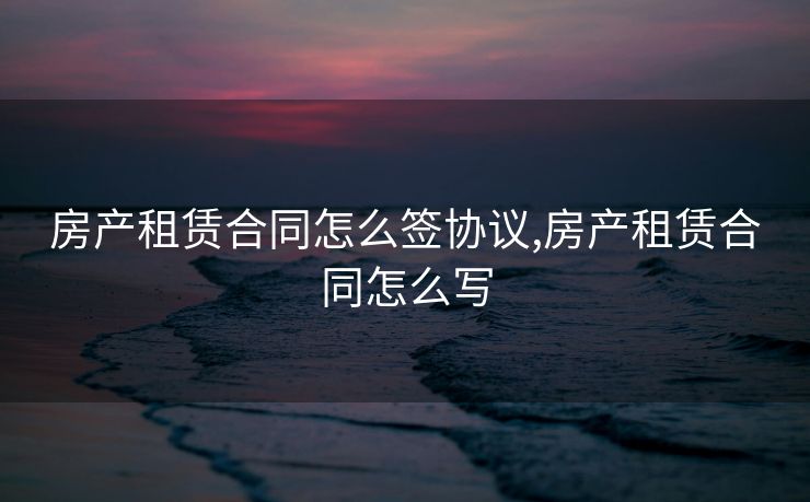 房产租赁合同怎么签协议,房产租赁合同怎么写