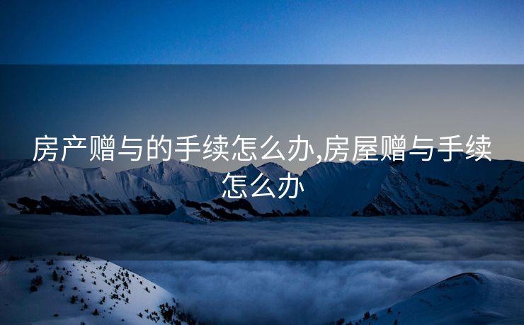 房产赠与的手续怎么办,房屋赠与手续怎么办