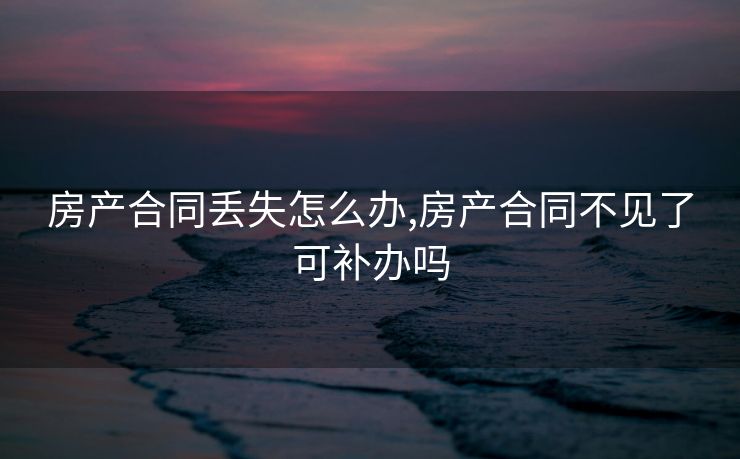 房产合同丢失怎么办,房产合同不见了可补办吗