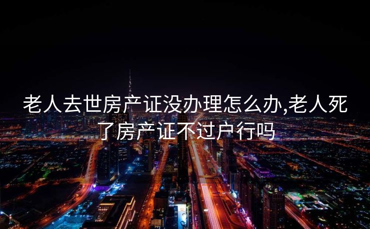 老人去世房产证没办理怎么办,老人死了房产证不过户行吗