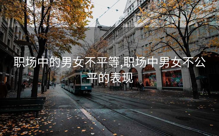 职场中的男女不平等,职场中男女不公平的表现 职场中的男女不平等,职场中男女不公平的表现