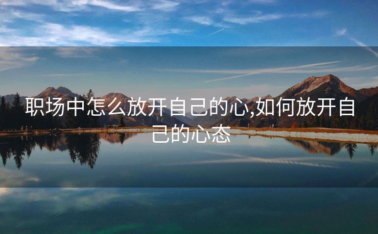 职场中怎么放开自己的心,如何放开自己的心态 职场中怎么放开自己的心,如何放开自己的心态