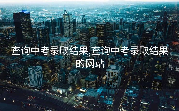 查询中考录取结果,查询中考录取结果的网站