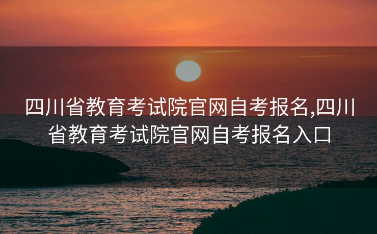四川省教育考试院官网自考报名,四川省教育考试院官网自考报名入口