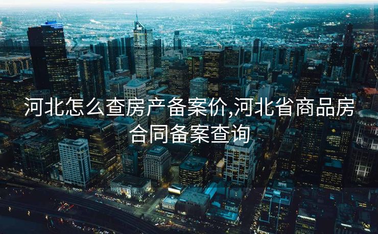 河北怎么查房产备案价,河北省商品房合同备案查询